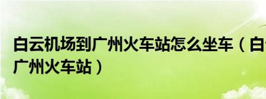 白云机场到广州火车站怎么坐车（白云机场到广州火车站）