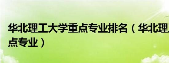 华北理工大学重点专业排名（华北理工大学重点专业）