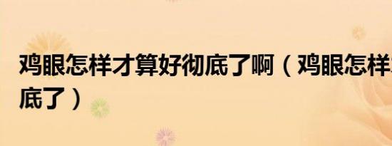 鸡眼怎样才算好彻底了啊（鸡眼怎样才算好彻底了）