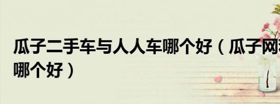 瓜子二手车与人人车哪个好（瓜子网和人人车哪个好）