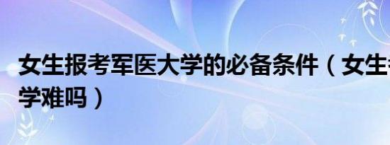 女生报考军医大学的必备条件（女生考军医大学难吗）
