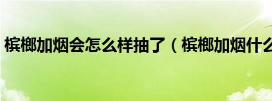 槟榔加烟会怎么样抽了（槟榔加烟什么感觉）