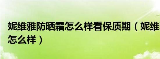 妮维雅防晒霜怎么样看保质期（妮维雅防晒霜怎么样）