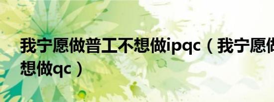 我宁愿做普工不想做ipqc（我宁愿做普工不想做qc）