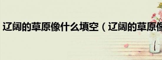 辽阔的草原像什么填空（辽阔的草原像什么）
