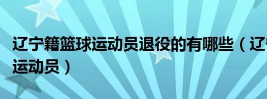 辽宁籍篮球运动员退役的有哪些（辽宁籍篮球运动员）