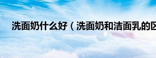 洗面奶什么好（洗面奶和洁面乳的区别）