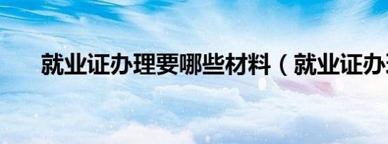 就业证办理要哪些材料（就业证办理）