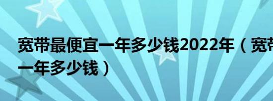 宽带最便宜一年多少钱2022年（宽带最便宜一年多少钱）