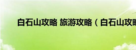 白石山攻略 旅游攻略（白石山攻略）