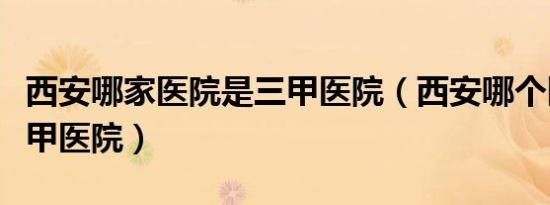 西安哪家医院是三甲医院（西安哪个医院是三甲医院）
