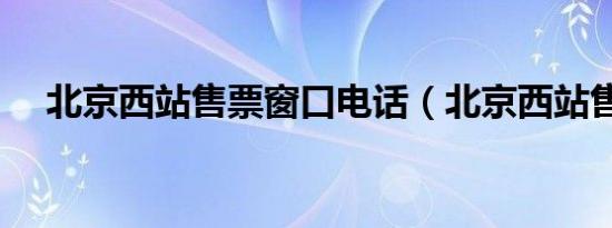北京西站售票窗口电话（北京西站售票）