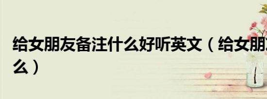给女朋友备注什么好听英文（给女朋友备注什么）