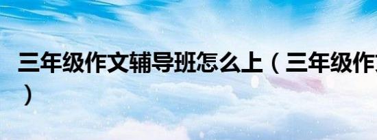 三年级作文辅导班怎么上（三年级作文辅导班）