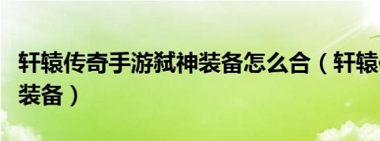 轩辕传奇手游弑神装备怎么合（轩辕传奇弑神装备）