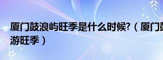 厦门鼓浪屿旺季是什么时候?（厦门鼓浪屿旅游旺季）