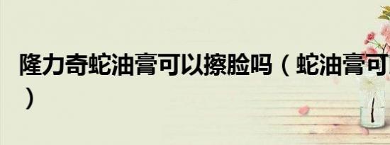 隆力奇蛇油膏可以擦脸吗（蛇油膏可以擦脸吗）