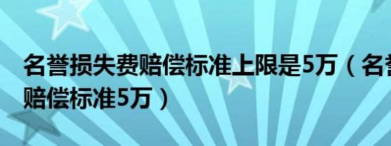 名誉损失费赔偿标准上限是5万（名誉损失费赔偿标准5万）
