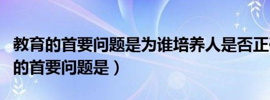 教育的首要问题是为谁培养人是否正确（教育的首要问题是）