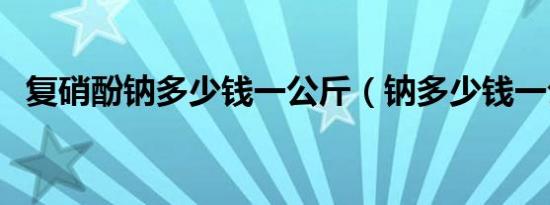 复硝酚钠多少钱一公斤（钠多少钱一公斤）