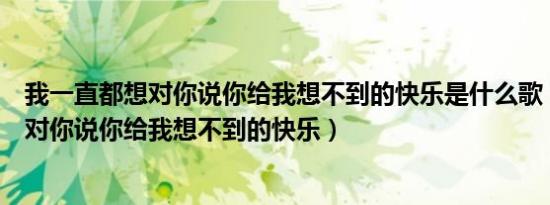 我一直都想对你说你给我想不到的快乐是什么歌（我一直想对你说你给我想不到的快乐）