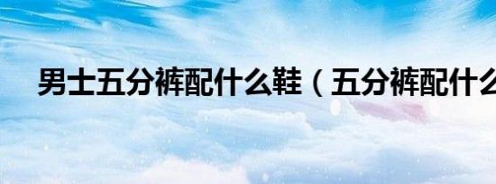 男士五分裤配什么鞋（五分裤配什么鞋）