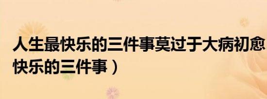 人生最快乐的三件事莫过于大病初愈（人生最快乐的三件事）