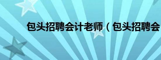 包头招聘会计老师（包头招聘会）