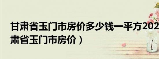 甘肃省玉门市房价多少钱一平方2020年（甘肃省玉门市房价）