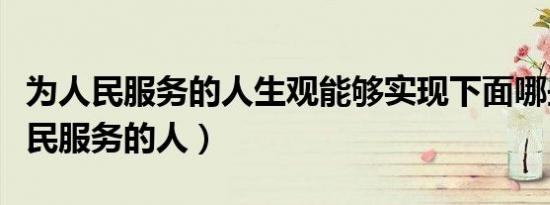 为人民服务的人生观能够实现下面哪些（为人民服务的人）