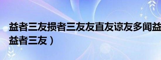 益者三友损者三友友直友谅友多闻益矣翻译（益者三友）