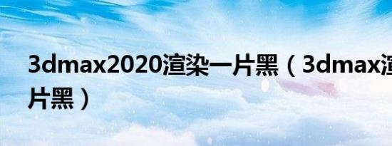 3dmax2020渲染一片黑（3dmax渲染时一片黑）