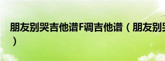 朋友别哭吉他谱F调吉他谱（朋友别哭吉他谱）