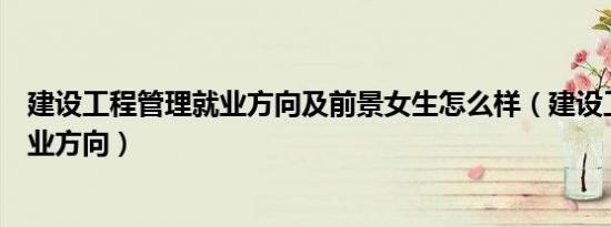 建设工程管理就业方向及前景女生怎么样（建设工程管理就业方向）
