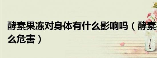 酵素果冻对身体有什么影响吗（酵素果冻有什么危害）