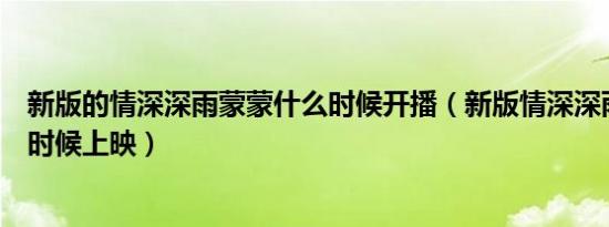 新版的情深深雨蒙蒙什么时候开播（新版情深深雨蒙蒙什么时候上映）