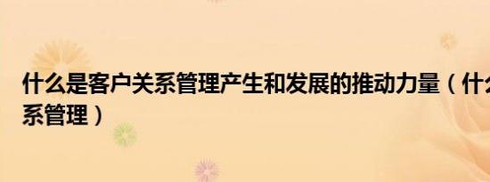 什么是客户关系管理产生和发展的推动力量（什么是客户关系管理）