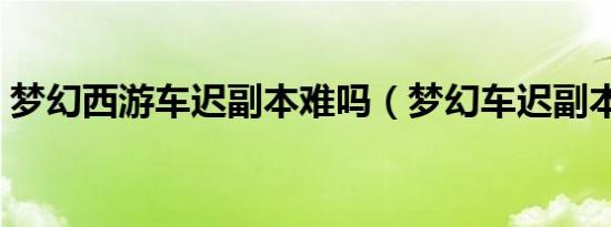 梦幻西游车迟副本难吗（梦幻车迟副本攻略）