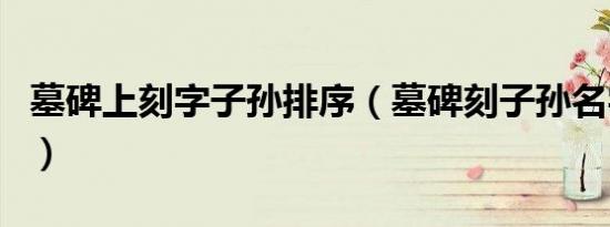 墓碑上刻字子孙排序（墓碑刻子孙名字不吉利）