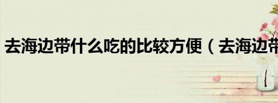去海边带什么吃的比较方便（去海边带什么）