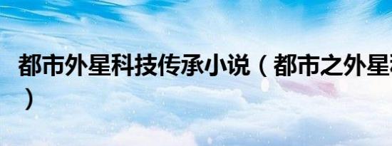 都市外星科技传承小说（都市之外星科技巅峰）