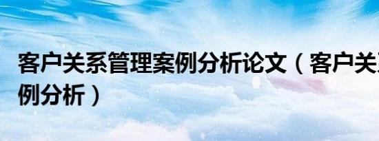 客户关系管理案例分析论文（客户关系管理案例分析）