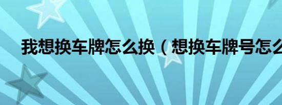 我想换车牌怎么换（想换车牌号怎么换）