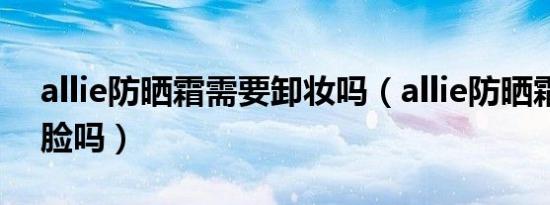 allie防晒霜需要卸妆吗（allie防晒霜可以涂脸吗）