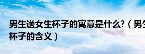 男生送女生杯子的寓意是什么?（男生送女生杯子的含义）