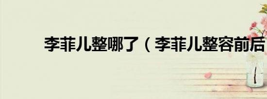 李菲儿整哪了（李菲儿整容前后）