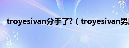 troyesivan分手了?（troyesivan男朋友）