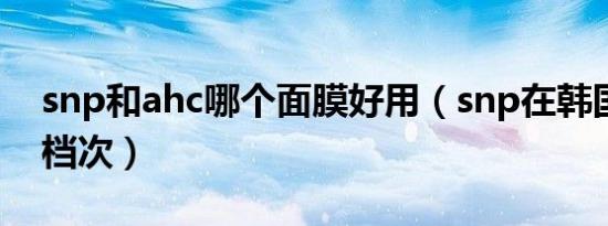 snp和ahc哪个面膜好用（snp在韩国是什么档次）