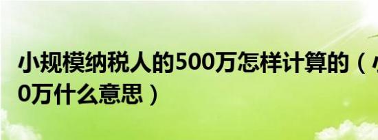 小规模纳税人的500万怎样计算的（小规模500万什么意思）