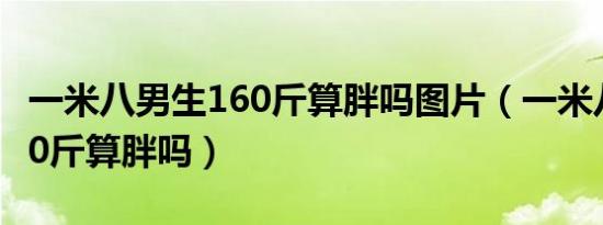 一米八男生160斤算胖吗图片（一米八男生160斤算胖吗）